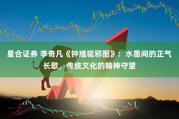 星合证券 李奇凡《钟馗驱邪图》：水墨间的正气长歌，传统文化的精神守望