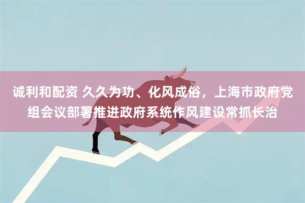 诚利和配资 久久为功、化风成俗，上海市政府党组会议部署推进政府系统作风建设常抓长治