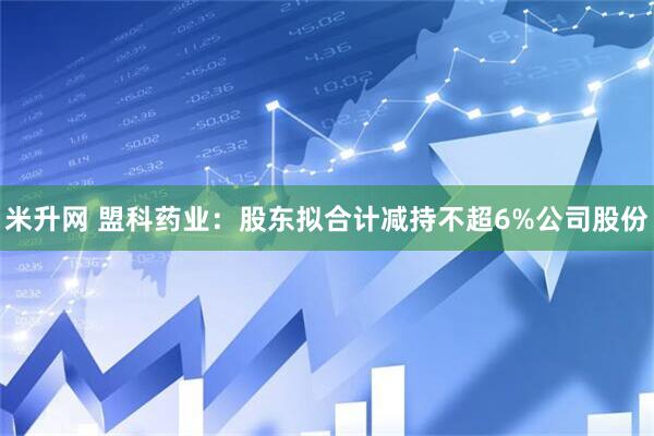 米升网 盟科药业：股东拟合计减持不超6%公司股份
