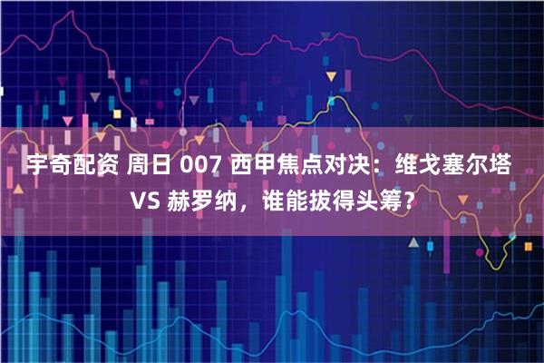 宇奇配资 周日 007 西甲焦点对决：维戈塞尔塔 VS 赫罗纳，谁能拔得头筹？