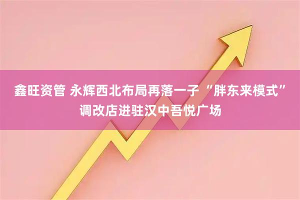 鑫旺资管 永辉西北布局再落一子 “胖东来模式”调改店进驻汉中吾悦广场