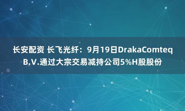 长安配资 长飞光纤：9月19日DrakaComteqB.V.通过大宗交易减持公司5%H股股份