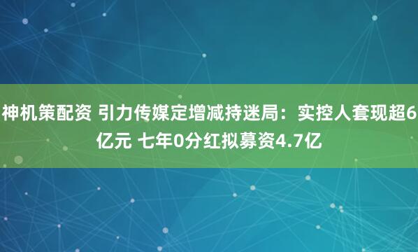 神机策配资 引力传媒定增减持迷局：实控人套现超6亿元 七年0分红拟募资4.7亿