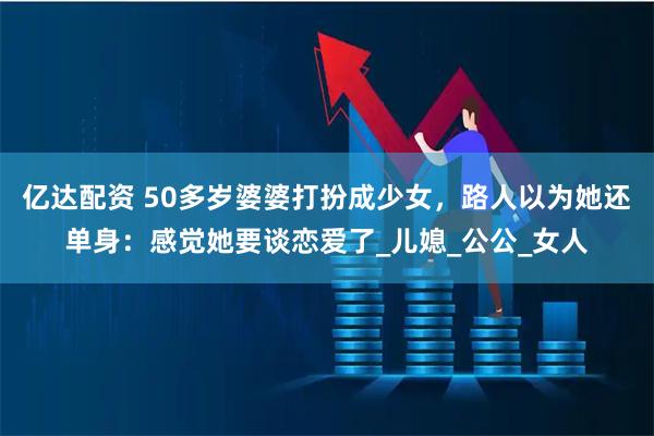 亿达配资 50多岁婆婆打扮成少女，路人以为她还单身：感觉她要谈恋爱了_儿媳_公公_女人