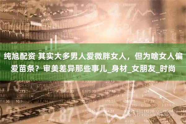 纯旭配资 其实大多男人爱微胖女人，但为啥女人偏爱苗条？审美差异那些事儿_身材_女朋友_时尚