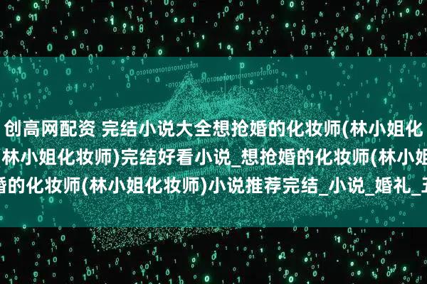 创高网配资 完结小说大全想抢婚的化妆师(林小姐化妆师)_想抢婚的化妆师(林小姐化妆师)完结好看小说_想抢婚的化妆师(林小姐化妆师)小说推荐完结_小说_婚礼_五金_全改