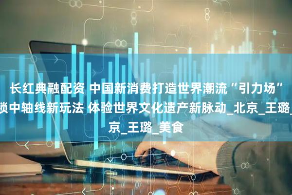 长红典融配资 中国新消费打造世界潮流“引力场”丨解锁中轴线新玩法 体验世界文化遗产新脉动_北京_王璐_美食