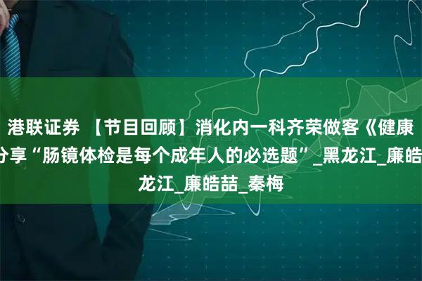港联证券 【节目回顾】消化内一科齐荣做客《健康来了》分享“肠镜体检是每个成年人的必选题”_黑龙江_廉皓喆_秦梅