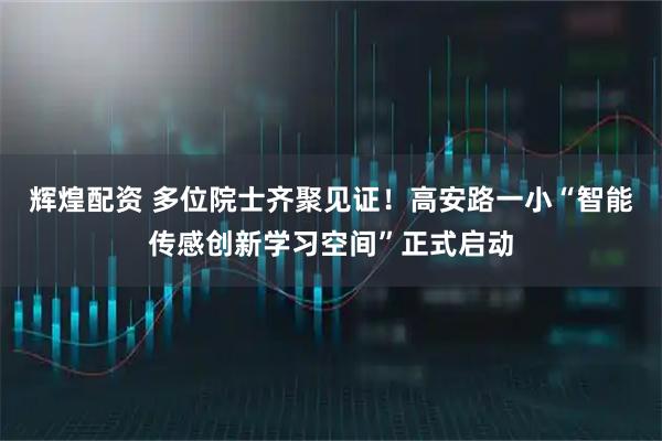 辉煌配资 多位院士齐聚见证！高安路一小“智能传感创新学习空间”正式启动