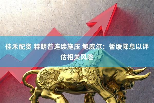 佳禾配资 特朗普连续施压 鲍威尔：暂缓降息以评估相关风险
