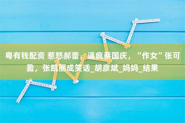 粤有钱配资 惹怒郝蕾，逼疯蔡国庆，“作女”张可盈，张凯丽成笑话_胡彦斌_妈妈_结果