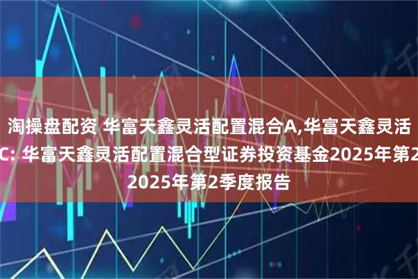淘操盘配资 华富天鑫灵活配置混合A,华富天鑫灵活配置混合C: 华富天鑫灵活配置混合型证券投资基金2025年第2季度报告