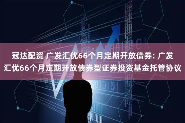 冠达配资 广发汇优66个月定期开放债券: 广发汇优66个月定期开放债券型证券投资基金托管协议