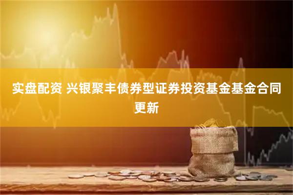 实盘配资 兴银聚丰债券型证券投资基金基金合同更新