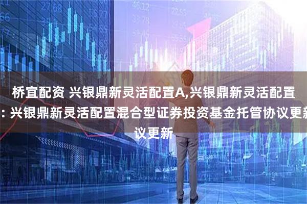 桥宜配资 兴银鼎新灵活配置A,兴银鼎新灵活配置C: 兴银鼎新灵活配置混合型证券投资基金托管协议更新