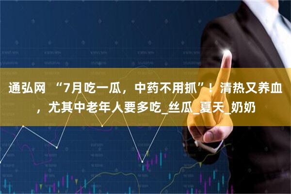 通弘网  “7月吃一瓜，中药不用抓”！清热又养血，尤其中老年人要多吃_丝瓜_夏天_奶奶