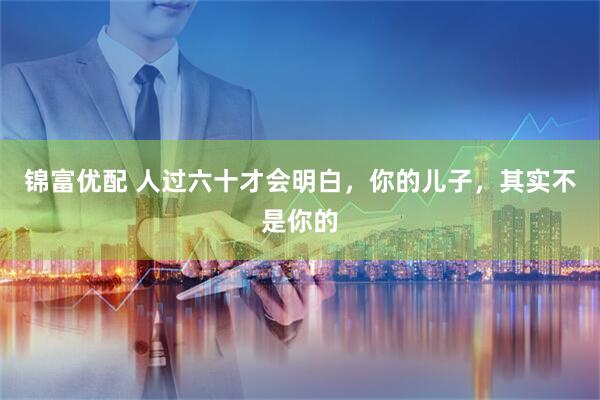 锦富优配 人过六十才会明白,你的儿子,其实不是你的