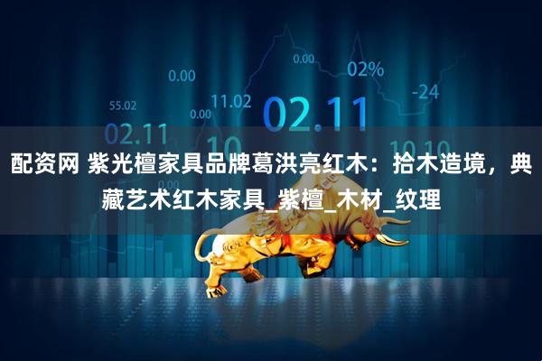 配资网 紫光檀家具品牌葛洪亮红木：拾木造境，典藏艺术红木家具_紫檀_木材_纹理