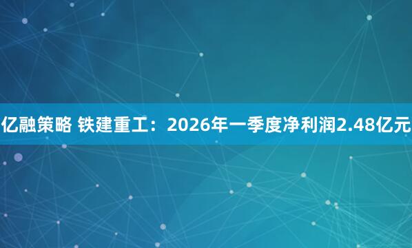 亿融策略 铁建重工：2026年一季度净利润2.48亿元